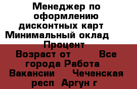 Менеджер по оформлению дисконтных карт  › Минимальный оклад ­ 20 000 › Процент ­ 20 › Возраст от ­ 20 - Все города Работа » Вакансии   . Чеченская респ.,Аргун г.